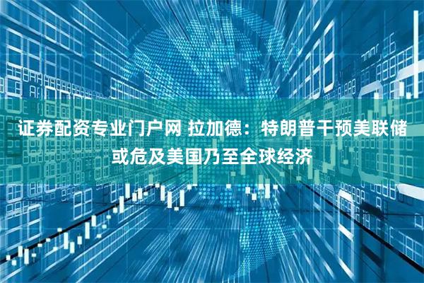 证券配资专业门户网 拉加德：特朗普干预美联储或危及美国乃至全球经济