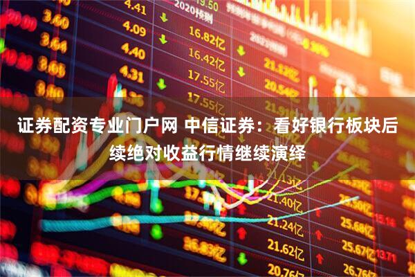 证券配资专业门户网 中信证券：看好银行板块后续绝对收益行情继续演绎
