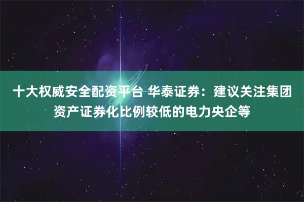 十大权威安全配资平台 华泰证券：建议关注集团资产证券化比例较低的电力央企等