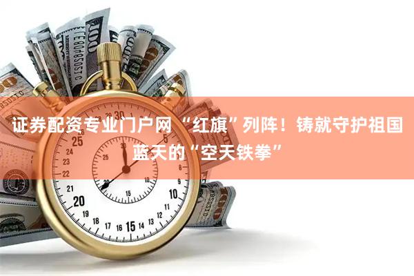 证券配资专业门户网 “红旗”列阵！铸就守护祖国蓝天的“空天铁拳”
