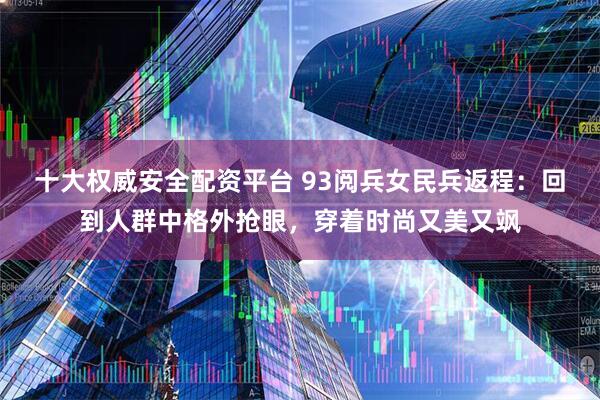 十大权威安全配资平台 93阅兵女民兵返程：回到人群中格外抢眼，穿着时尚又美又飒