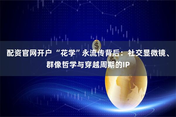 配资官网开户 “花学”永流传背后：社交显微镜、群像哲学与穿越周期的IP