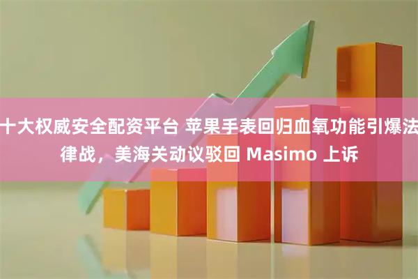 十大权威安全配资平台 苹果手表回归血氧功能引爆法律战，美海关动议驳回 Masimo 上诉
