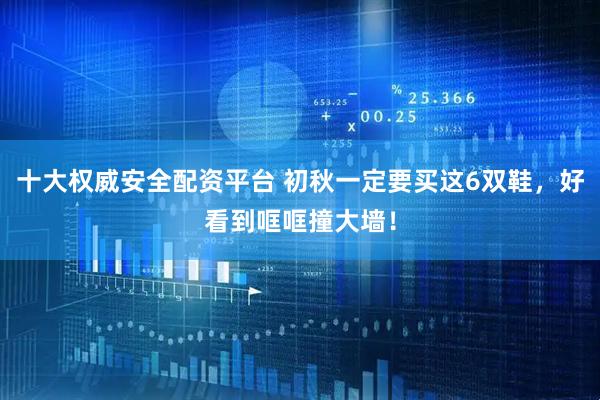 十大权威安全配资平台 初秋一定要买这6双鞋，好看到哐哐撞大墙！