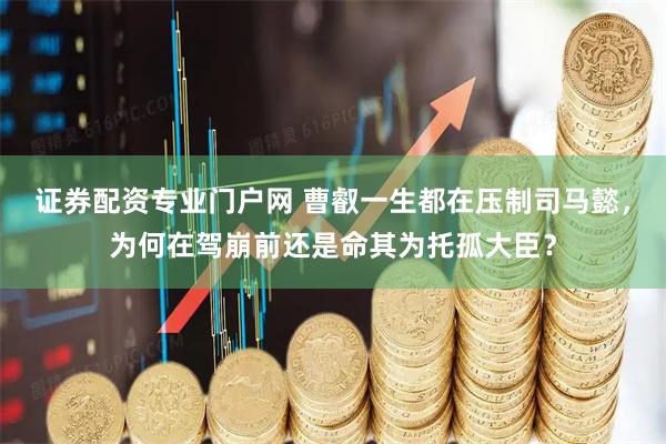 证券配资专业门户网 曹叡一生都在压制司马懿，为何在驾崩前还是命其为托孤大臣？