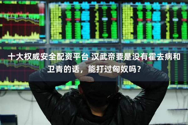 十大权威安全配资平台 汉武帝要是没有霍去病和卫青的话，能打过匈奴吗？