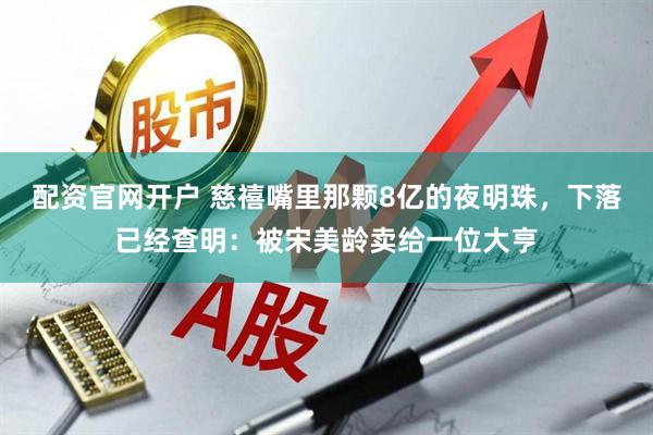 配资官网开户 慈禧嘴里那颗8亿的夜明珠，下落已经查明：被宋美龄卖给一位大亨