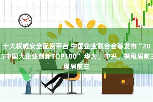 十大权威安全配资平台 中国企业联合会等发布“2025中国大企业创新TOP100” 华为、中兴、携程居前三