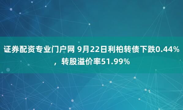 证券配资专业门户网 9月22日利柏转债下跌0.44%，转股溢价率51.99%
