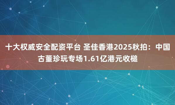 十大权威安全配资平台 圣佳香港2025秋拍:中国古董珍玩专场1.61亿港元收槌