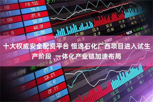 十大权威安全配资平台 恒逸石化广西项目进入试生产阶段 一体化产业链加速布局