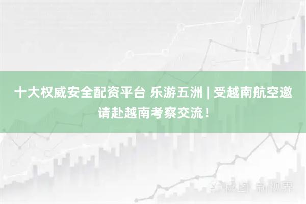 十大权威安全配资平台 乐游五洲 | 受越南航空邀请赴越南考察交流!