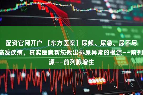 配资官网开户 【东方医案】尿频、尿急、尿不尽？4类高发疾病，真实医案帮您揪出排尿异常的根源——前列腺增生