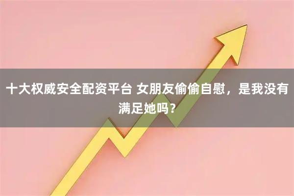 十大权威安全配资平台 女朋友偷偷自慰，是我没有满足她吗？
