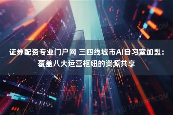 证券配资专业门户网 三四线城市AI自习室加盟:覆盖八大运营枢纽的资源共享