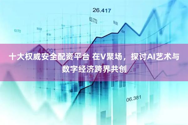 十大权威安全配资平台 在V聚场，探讨AI艺术与数字经济跨界共创