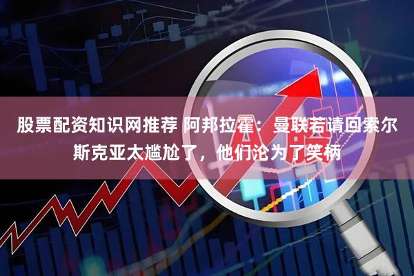股票配资知识网推荐 阿邦拉霍：曼联若请回索尔斯克亚太尴尬了，他们沦为了笑柄