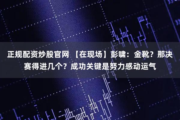 正规配资炒股官网 【在现场】彭啸：金靴？那决赛得进几个？成功关键是努力感动运气