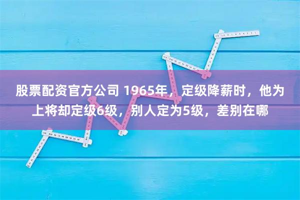 股票配资官方公司 1965年，定级降薪时，他为上将却定级6级，别人定为5级，差别在哪