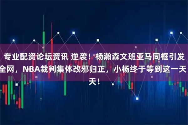 专业配资论坛资讯 逆袭！杨瀚森文班亚马同框引发全网，NBA裁判集体改邪归正，小杨终于等到这一天！