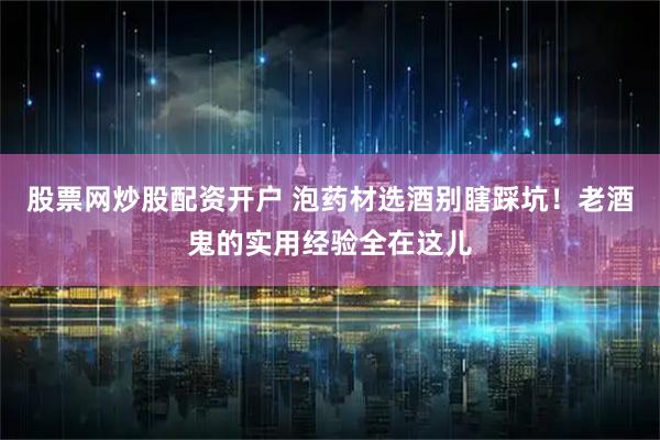 股票网炒股配资开户 泡药材选酒别瞎踩坑！老酒鬼的实用经验全在这儿