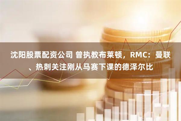 沈阳股票配资公司 曾执教布莱顿，RMC：曼联、热刺关注刚从马赛下课的德泽尔比