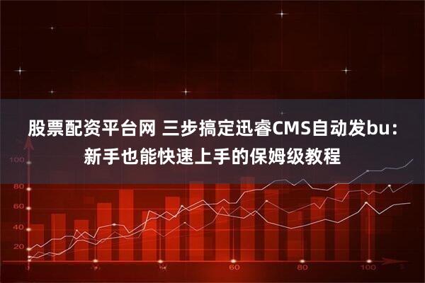 股票配资平台网 三步搞定迅睿CMS自动发bu：新手也能快速上手的保姆级教程