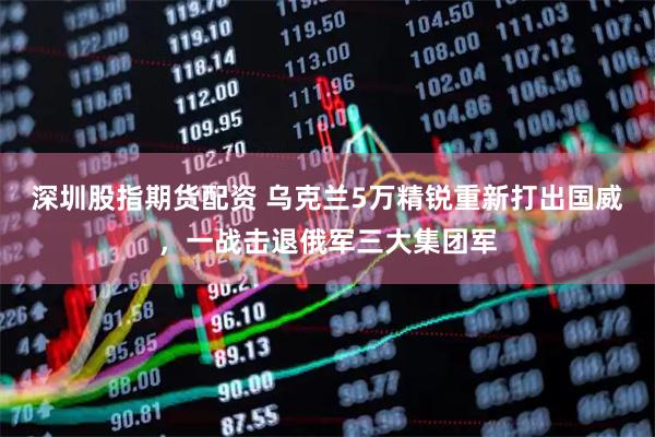 深圳股指期货配资 乌克兰5万精锐重新打出国威，一战击退俄军三大集团军