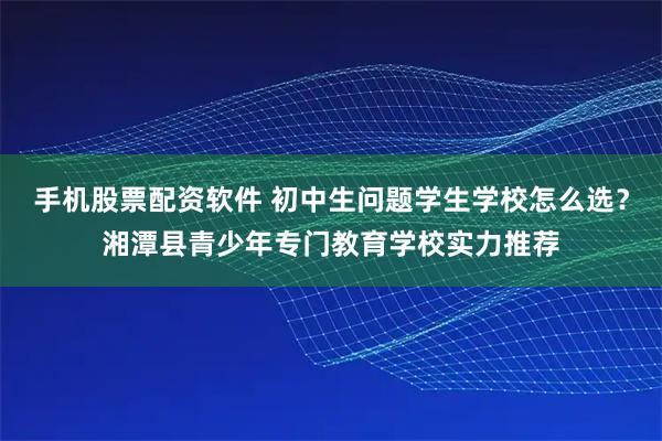 手机股票配资软件 初中生问题学生学校怎么选？湘潭县青少年专门教育学校实力推荐