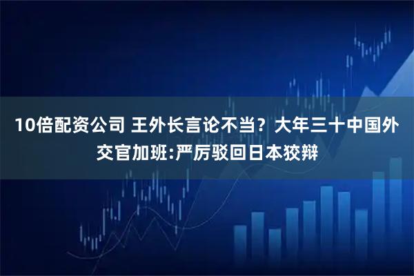 10倍配资公司 王外长言论不当？大年三十中国外交官加班:严厉驳回日本狡辩