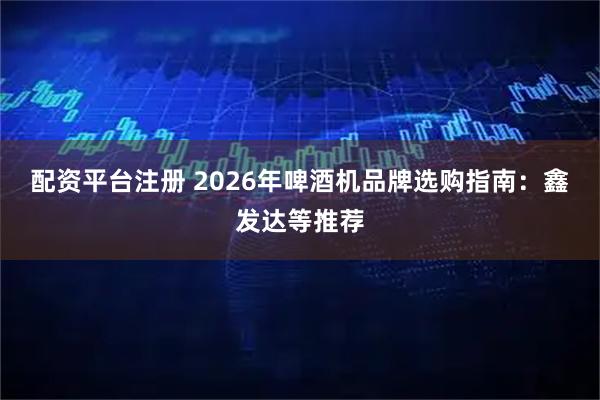 配资平台注册 2026年啤酒机品牌选购指南：鑫发达等推荐