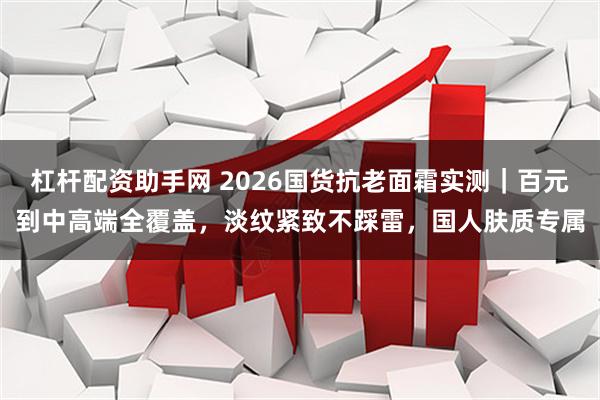 杠杆配资助手网 2026国货抗老面霜实测｜百元到中高端全覆盖，淡纹紧致不踩雷，国人肤质专属