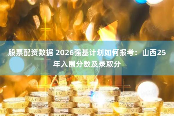 股票配资数据 2026强基计划如何报考：山西25年入围分数及录取分