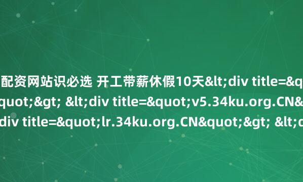 炒股配资网站识必选 开工带薪休假10天<div title="yu.34ku.org.CN"> <div title="v5.34ku.org.CN"> <div title="lr.34ku.org.CN"&gt