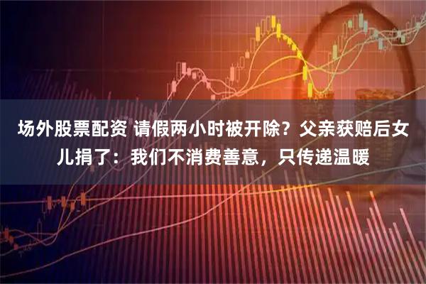 场外股票配资 请假两小时被开除？父亲获赔后女儿捐了：我们不消费善意，只传递温暖