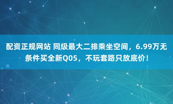 配资正规网站 同级最大二排乘坐空间，6.99万无条件买全新Q05，不玩套路只放底价！