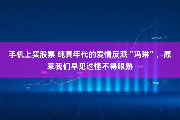 手机上买股票 纯真年代的爱情反派“冯琳”,原来我们早见过怪不得眼熟