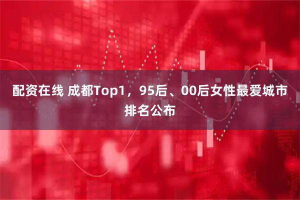 配资在线 成都Top1，95后、00后女性最爱城市排名公布