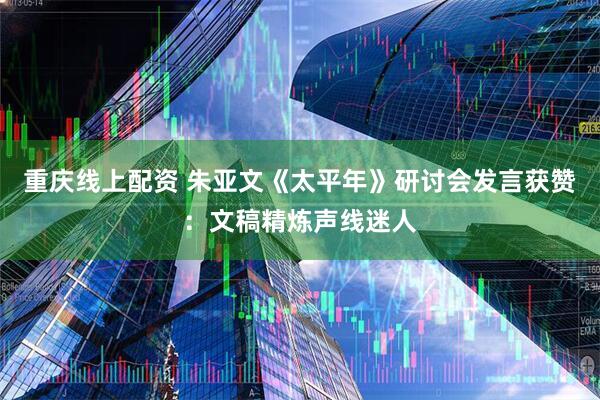 重庆线上配资 朱亚文《太平年》研讨会发言获赞：文稿精炼声线迷人