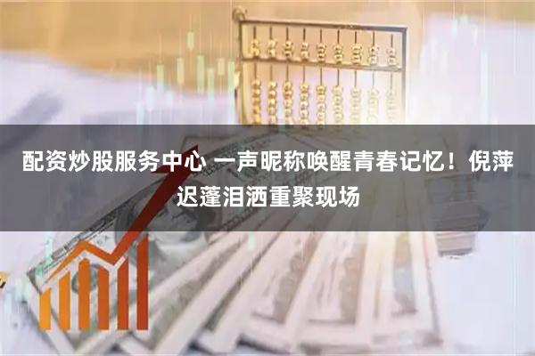 配资炒股服务中心 一声昵称唤醒青春记忆！倪萍迟蓬泪洒重聚现场