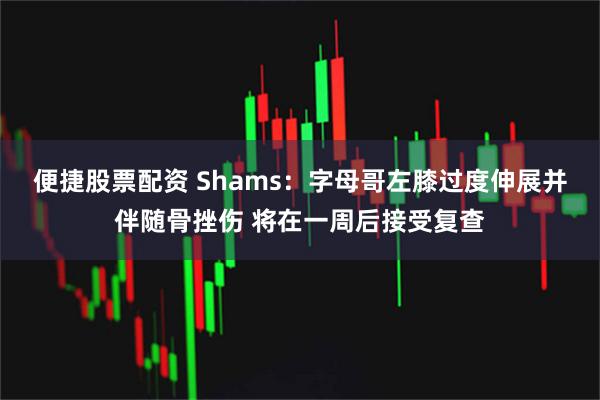 便捷股票配资 Shams：字母哥左膝过度伸展并伴随骨挫伤 将在一周后接受复查