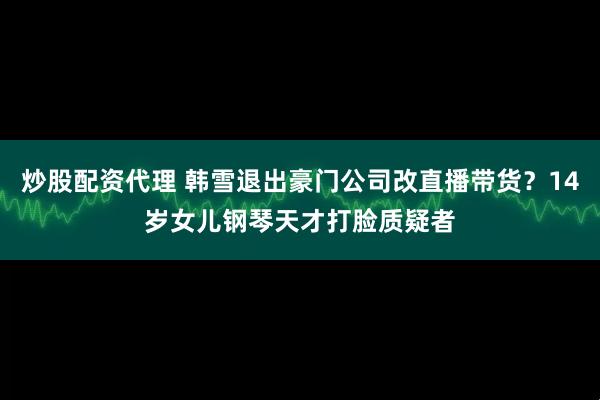 炒股配资代理 韩雪退出豪门公司改直播带货？14岁女儿钢琴天才打脸质疑者