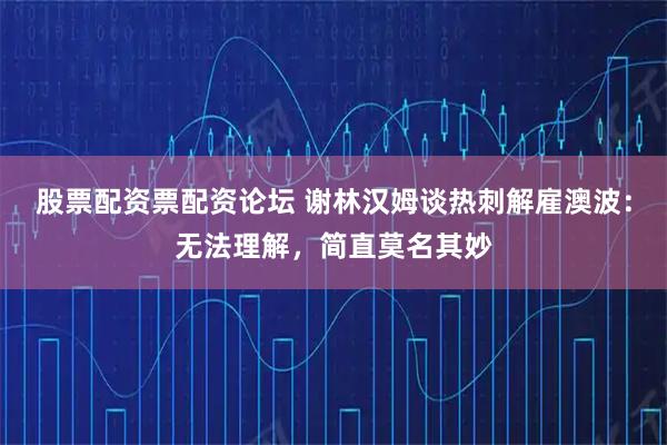股票配资票配资论坛 谢林汉姆谈热刺解雇澳波：无法理解，简直莫名其妙