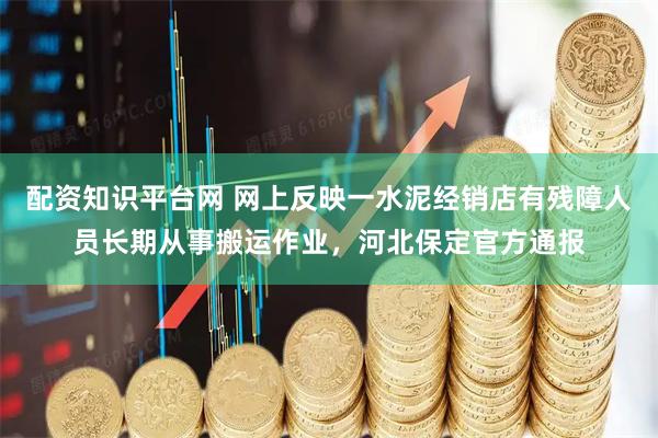 配资知识平台网 网上反映一水泥经销店有残障人员长期从事搬运作业,河北保定官方通报