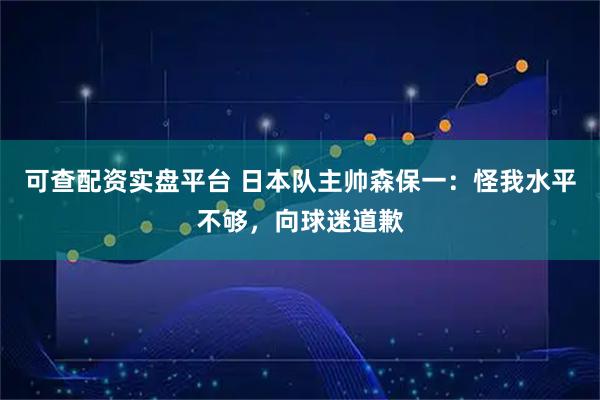 可查配资实盘平台 日本队主帅森保一:怪我水平不够,向球迷道歉