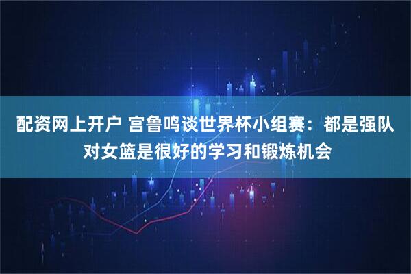 配资网上开户 宫鲁鸣谈世界杯小组赛：都是强队 对女篮是很好的学习和锻炼机会