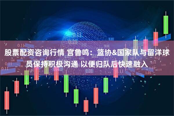 股票配资咨询行情 宫鲁鸣:篮协&国家队与留洋球员保持积极沟通 以便归队后快速融入