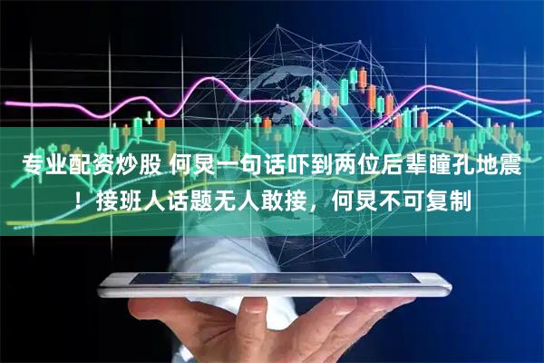 专业配资炒股 何炅一句话吓到两位后辈瞳孔地震！接班人话题无人敢接，何炅不可复制