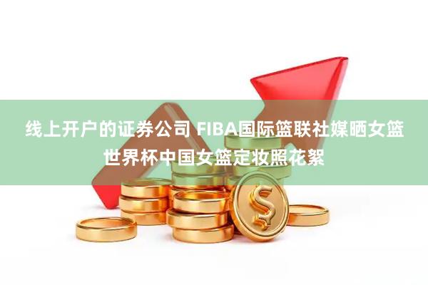 线上开户的证券公司 FIBA国际篮联社媒晒女篮世界杯中国女篮定妆照花絮