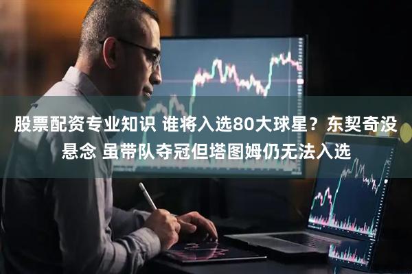 股票配资专业知识 谁将入选80大球星？东契奇没悬念 虽带队夺冠但塔图姆仍无法入选